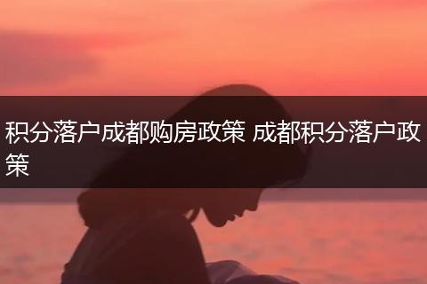 积分落户成都购房政策 成都积分落户政策