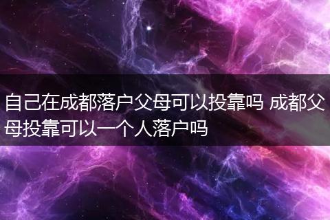 自己在成都落户父母可以投靠吗 成都父母投靠可以一个人落户吗