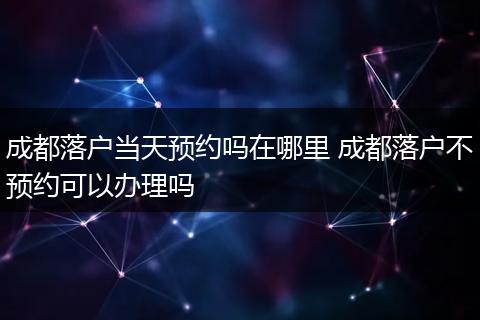 成都落户当天预约吗在哪里 成都落户不预约可以办理吗