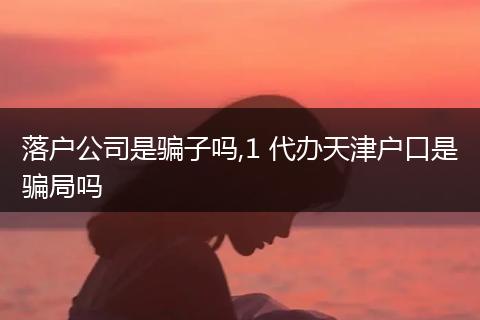 落户公司是骗子吗,1 代办天津户口是骗局吗