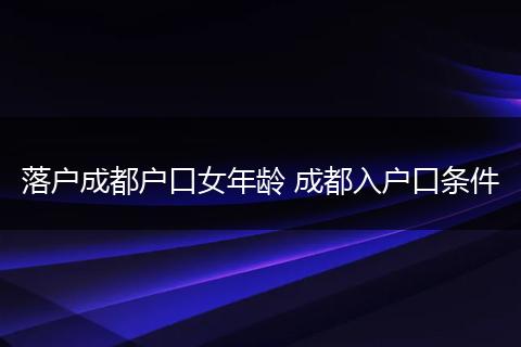 落户成都户口女年龄 成都入户口条件