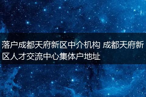 落户成都天府新区中介机构 成都天府新区人才交流中心集体户地址