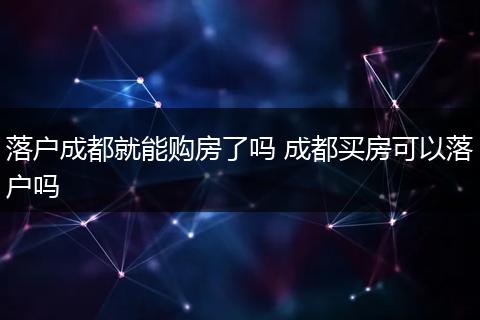 落户成都就能购房了吗 成都买房可以落户吗