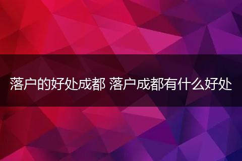 落户的好处成都 落户成都有什么好处