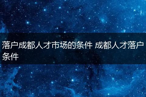 落户成都人才市场的条件 成都人才落户条件