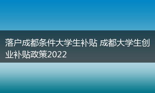 落户成都条件大学生补贴 成都大学生创业补贴政策2022