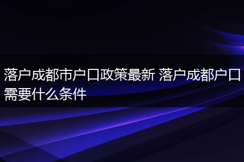 落户成都市户口政策最新 落户成都户口需要什么条件