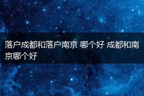 落户成都和落户南京 哪个好 成都和南京哪个好
