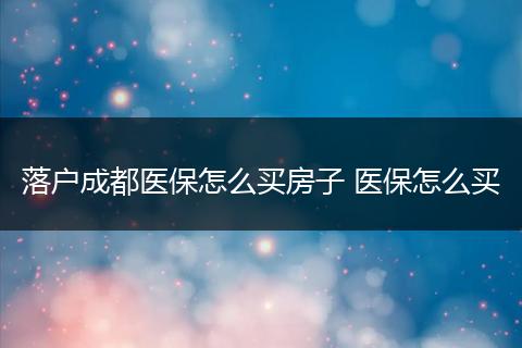 落户成都医保怎么买房子 医保怎么买