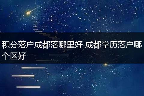 积分落户成都落哪里好 成都学历落户哪个区好