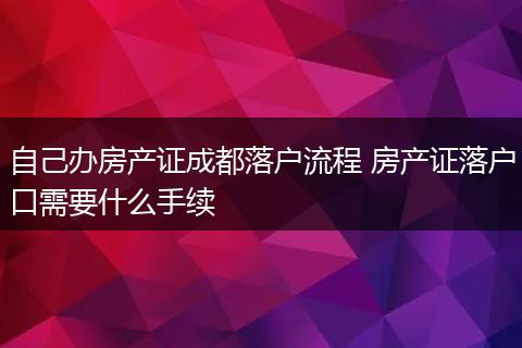 自己办房产证成都落户流程 房产证落户口需要什么手续