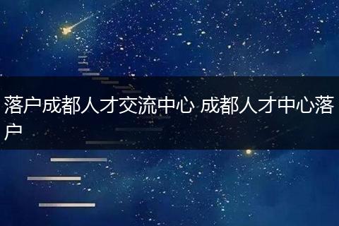 落户成都人才交流中心 成都人才中心落户
