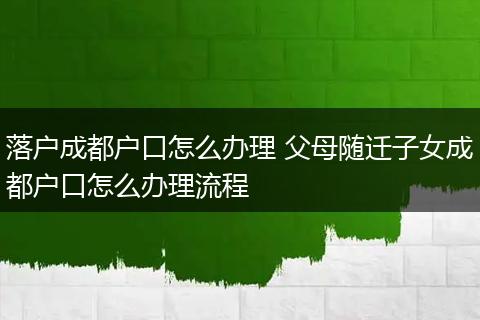 落户成都户口怎么办理 父母随迁子女成都户口怎么办理流程