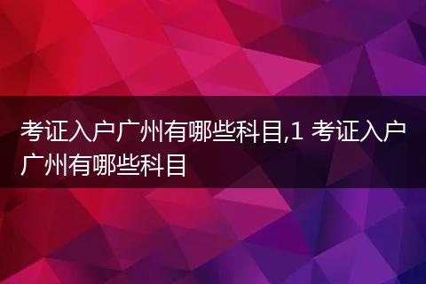 考证入户广州有哪些科目,1 考证入户广州有哪些科目