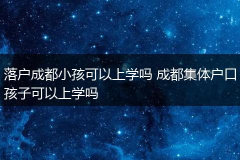 落户成都小孩可以上学吗 成都集体户口孩子可以上学吗