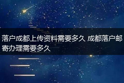落户成都上传资料需要多久 成都落户邮寄办理需要多久