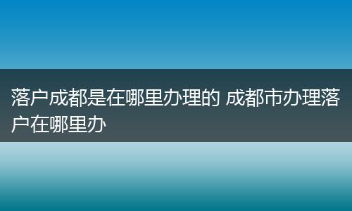 落户成都是在哪里办理的 成都市办理落户在哪里办