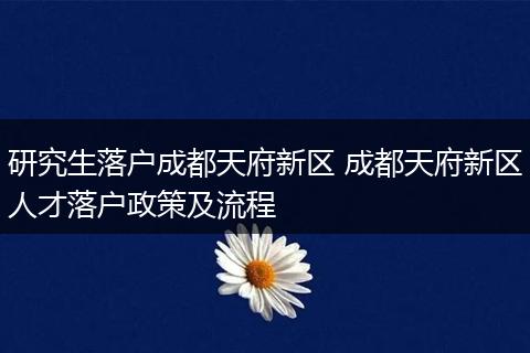 研究生落户成都天府新区 成都天府新区人才落户政策及流程