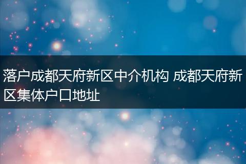 落户成都天府新区中介机构 成都天府新区集体户口地址