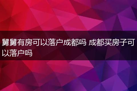 舅舅有房可以落户成都吗 成都买房子可以落户吗
