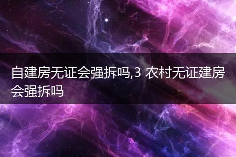 自建房无证会强拆吗,3 农村无证建房会强拆吗