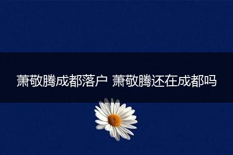萧敬腾成都落户 萧敬腾还在成都吗