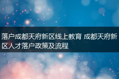 落户成都天府新区线上教育 成都天府新区人才落户政策及流程