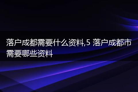 落户成都需要什么资料,5 落户成都市需要哪些资料