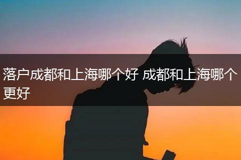 落户成都和上海哪个好 成都和上海哪个更好