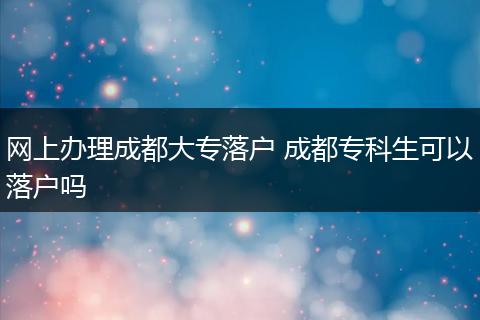 网上办理成都大专落户 成都专科生可以落户吗