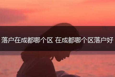 落户在成都哪个区 在成都哪个区落户好