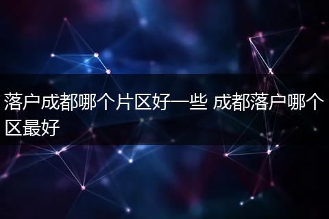 落户成都哪个片区好一些 成都落户哪个区最好