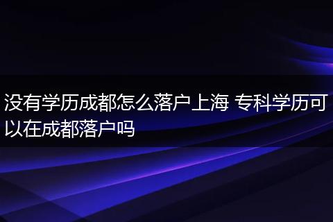 没有学历成都怎么落户上海 专科学历可以在成都落户吗