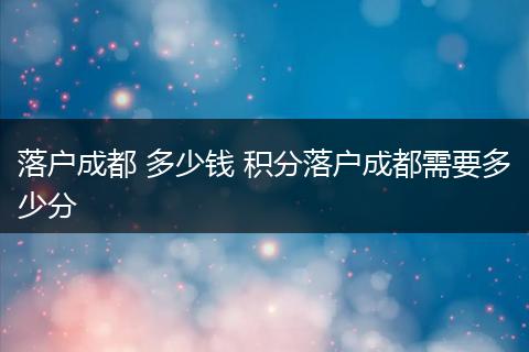 落户成都 多少钱 积分落户成都需要多少分