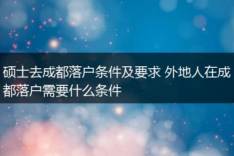 硕士去成都落户条件及要求 外地人在成都落户需要什么条件