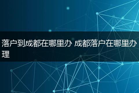落户到成都在哪里办 成都落户在哪里办理