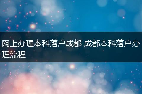 网上办理本科落户成都 成都本科落户办理流程