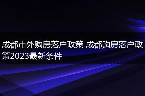 成都市外购房落户政策 成都购房落户政策2023最新条件