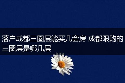 落户成都三圈层能买几套房 成都限购的三圈层是哪几层