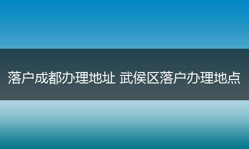 落户成都办理地址 武侯区落户办理地点