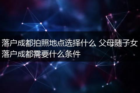 落户成都拍照地点选择什么 父母随子女落户成都需要什么条件