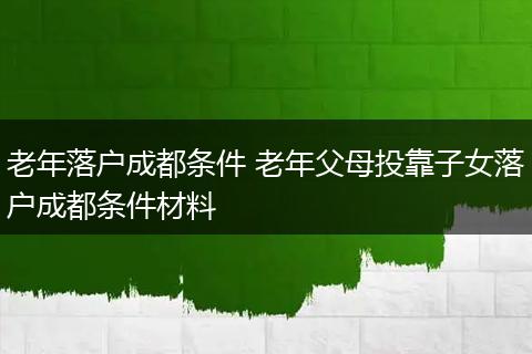 老年落户成都条件 老年父母投靠子女落户成都条件材料