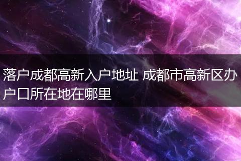 落户成都高新入户地址 成都市高新区办户口所在地在哪里