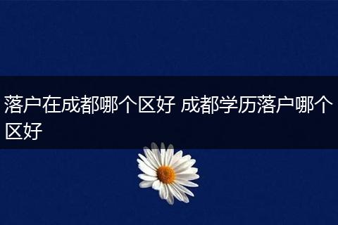 落户在成都哪个区好 成都学历落户哪个区好