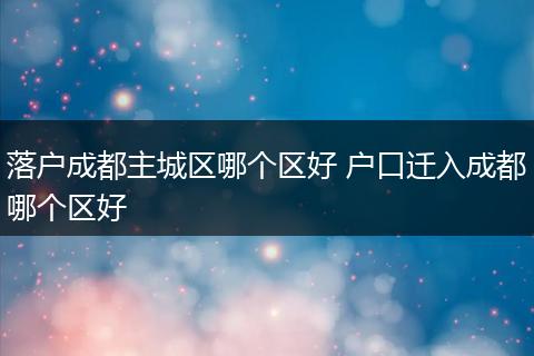 落户成都主城区哪个区好 户口迁入成都哪个区好