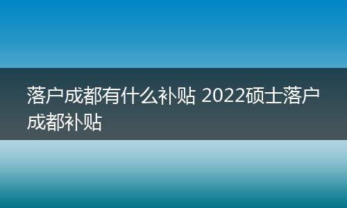 落户成都有什么补贴 2022硕士落户成都补贴