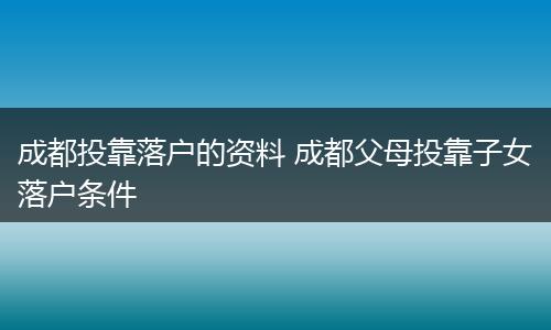 成都投靠落户的资料 成都父母投靠子女落户条件