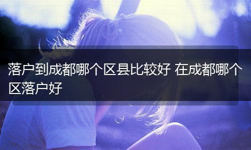 落户到成都哪个区县比较好 在成都哪个区落户好