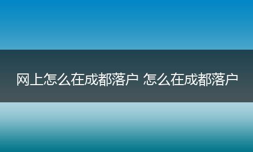 网上怎么在成都落户 怎么在成都落户