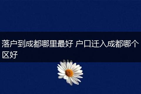 落户到成都哪里最好 户口迁入成都哪个区好